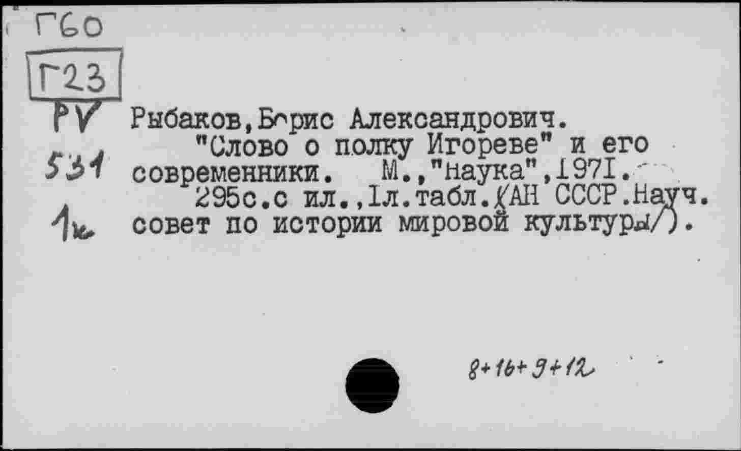 ﻿< ГСО
ггз>
P y Рыбаков, Бнрис Александрович.
Л . "Слово о полку Игореве" и его 331 современники. М.,"наука",1971.-295с.с ил.,1л.табл./АН СССР.Науч, совет по истории мировой культуры/).
